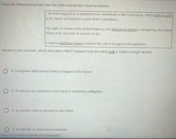 Read the following excerpts from the 19th Amendment Joint Resolution.
...the following article is proposed as an amendment to the Constitution, which shall be valld
to all intents and purposes as part of the Constitution __
The right of citizens of the United States to vote shall not be denied or abridged by the United
States or by any State on account of sex.
Congress shall have power to enforce this article by appropriate legislation.
Based on the excerpts which description BEST explains how the word shall is used in a legal sense?
A. to express what seems likely to happen in the future
B. to indicate an imperative command or mandatory obligation
C. to express what is allowed or permitted
D. to indicate an assumed expectation