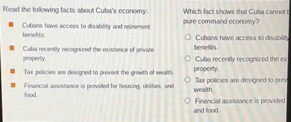 Read the following facts about Cuba's economy:
Cubans have access to disability and retirement
benefits.
Cuba recently recognized the existence of private
property.
Tax policies are designed to prevent the growth of wealth.
Financial assistance is provided for housing, utilities, and
food.
Which fact shows that Cuba cannot
pure command economy?
Cubans have access to disability
benefits.
Cuba recently recognized the ex
property.
Tax policies are designed to prev
wealth.
Financial assistance is provided
and food.