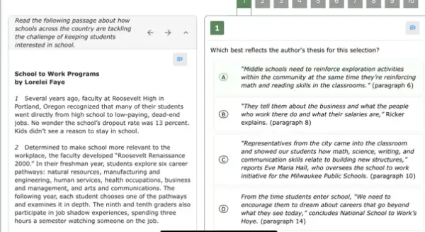 Read the following passage about how
schools across the country are tackling
the challenge of keeping students
interested in school.
School to Work Programs
by Lorelei Faye
1 Several years ago, faculty at Roosevelt High in
Portland, Oregon recognized that many of their students
went directly from high school to low-paying, dead-end
jobs. No wonder the school's dropout rate was 13 percent.
Kids didn't see a reason to stay in school.
2 Determined to make school more relevant to the
workplace, the faculty developed I "Roosevelt Renaissance
2000." In their freshman year, students explore six career
pathways:natural resources, manufacturing and
engineering, human services, health occupations, business
and management, and arts and communications. The
following year, each student chooses one of the pathways
and examines it in depth. The ninth and tenth graders also
participate in job shadow experiences, spending three
hours a semester watching someone on the job.
1
Which best reflects the author's thesis for this selection?
"Middle schools need to reinforce exploration activities
within the community at the same time they're reinforcing
math and reading skills in the classrooms." (paragraph 6)
"They tell them about the business and what the people
B who work there do and what their salaries are," Ricker
explains. (paragraph 8)
"Representatives from the city came into the classroom
and showed our students how math, science, writing,and
C communication skills relate to building new structures,"
reports Eve Maria Hall,who oversees the school to work
initiative for the Milwaukee Public Schools. (paragraph 10)
From the time students enter school, "We need to
D
what they see today,"concludes National School to Work's
encourage them to dream about careers that go beyond
Hoye. (paragraph 14)