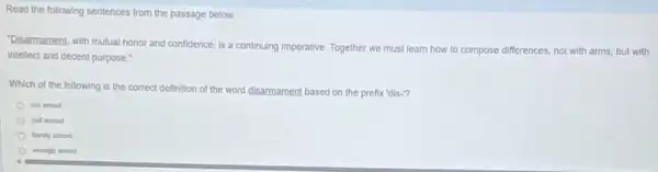 Read the following sentences from the passage below.
"Disarmament, with mutual honor and confidence, is a continuing Imperative. Together we must learn how to compose differences, not with arms, but with
intellect and decent purpose."
Which of the following is the correct definition of the word disarmament based on the prefix 'dis."?
not armod
sell-armed
barely armed
(1) wrongh armed