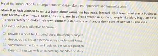 Read the introduction to an argumentative essay about entrepreneurs and free enterprise
Mary Kay Ash wanted to write a book about women in business Instead, what transpired was a business
plan for Mary Kay,Inc., a cosmetics company.In a free enterprise system, people like Mary Kay Ash have
the opportunity to make their own economic decisions and create their own influential businesses.
The introduction is effective because it
provides a brief background about the essay's subject.
describes the life of a person many readers will know
summarizes the topic and restates the writer's position
begins the essay with an interesting anecdote or story