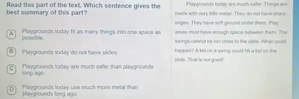 Read this part of the text. Which sentence gives the
best summary of this part?
A
Playgrounds today fit as many things into one space as
possible.
B Playgrounds today do not have slides.
Playgrounds today are much safer than playgrounds
long ago.
D
Playgrounds today use much more metal than D
playgrounds long ago.
Playgrounds today are much safer. Things are
made with very little metal. They do not have sharp
edges. They have soft ground under them. Play
areas must have enough space between them. The
swings cannot be too close to the slide What could
happen? A kid on a swing could hit a kid on the
slide. That is not good!