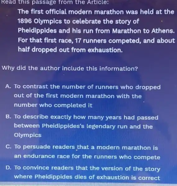 Read this passage from the Article:
The first official modern marathon was held at the
1896 Olympics to celebrate the story of
Pheidippides and his run from Marathon to Athens.
For that first race 17 runners competed , and about
half dropped out from exhaustion.
Why did the author include this information?
A. To contrast the number of runners who dropped
out of the first modern marathon with the
number who completed it
B. To describe exactly how many years had passed
between Pheidippides's legendary run and the
Olympics
C. To persuade readers that a modern marathon is
an endurance race for the runners who compete
D. To convince readers that the version of the story
where Pheidippides dies of exhaustion is correct