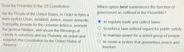 Read the Preamble to the US Constitution.
We the People of the United States, in Order to form a
more perfect Union, establish Justice, insure domestic
Tranquility, provide for the common defence, promote
the general Welfare, and secure the Blessings of
Liberty to ourselves and our Posterity, do ordain and
establish this Constitution for the United States of
America
Which option best summarizes the function of
government as outlined in the Preamble?
C to regulate trade and collect taxes
to enforce laws without regard for public safety
to maintain power for a select group of people
to create a system that guarantees peace and
freedom