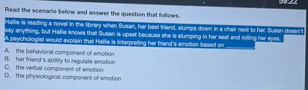 Read the scenario below and answer the question that follows.
Hallie is reading a novel in the library when Susan, her best friend, slumps down in a chair next to her. Susan doesn't
say anything, but Hallie knows that Susan is upset because she is slumping in her seat and rolling her eyes.
A psychologist would explain that Hallie is interpreting her friend's emotion based on
__
A. the behavioral component of emotion
B. her friend's ability to regulate emotion
C. the verbal component of emotion
D. the physiological component of emotion