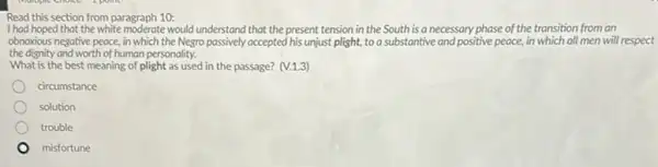 Read this section from paragraph 10:
I had hoped that the white moderate would understand that the present tension in the South is a necessary phase of the transition from an
obnoxious negative peace, in which the Negro passively accepted his unjust plight,to a substantive and positive peace, in which all men will respect
the dignity and worth of human personality.
What is the best meaning of plight as used in the passage? (V.1.3)
circumstance
solution
trouble
misfortune