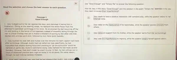 Read the selection and choose the best answer to each question.
(2)
Passage 1
Good Enough
1 Joey trudged out to his car, opened the door, and slammed It behind him in
frustration. Sitting at the steering wheel, he replayed the entire flasco from the
afternoon's basketball scrimmage in his mind. He envisioned the ball bouncing off the
rim and landing in the hands of his opponent instead of smoothly falling through the
net-a critical misstep that set in motion a blizzard of scoring by the other side that
started with a three -point shot, followed by two more quick baskets.
2 Joey buckled his seat belt and mulled over the remarks his team captain had made
after scrimmage. Although Austin had not called out Joey specifically, he had
insinuated that players lacking focus and unwilling to "go the extra mile"would be
replaced on game day.Austin's comments stung. Joey realized he had made several
blunders; however, that didn't mean he wasn't trying.In fact, he had willingly put in
hours of additional practice each night at home in his driveway. For some reason,
though; he kept making careless mistakes.
3. What really bothered Joey was that he had disappointed Austh Joey siqhed
Use "Good Enough" and "Simply Me" to answer the following question.
How do Joey in the story "Good Enough" and the speaker in the poem "Simply Me" DIFFER in the way
they learn to accept their imperfections?
A
Joey needs to have a positive interaction with someone else, while the speaker listens to her
internal voice.
B
others.
Joey relies on the reassurance of his teammates while the speaker ignores criticism from
C Joey relies on support from his mother, while the speaker learns from her surroundings.
D Joey uses his imperfections to improve, while the speaker weighs herself against others.