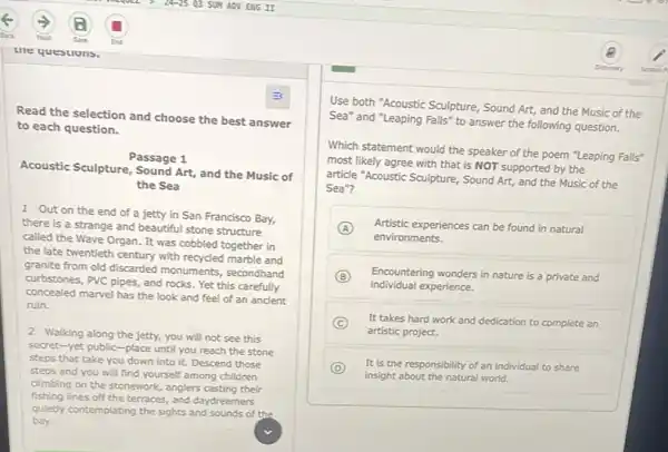 Read the selection and choose the best answer
to each question.
Acoustic Sculpture, Sound Art and the Music of
Passage 1
the Sea
1 Out on the end of a jetty in San Francisco Bay,
there is a strange and beautiful stone structure
called the Wave Organ.It was cobbled together in
the late twentieth century with recycled marble and
granite from old discarded monuments, secondhand
curbstones, PVC pipes, and rocks. Yet this carefully
concealed marvel has the look and feel of an ancient
ruin.
2 Walking along the jetty, you will not see this
secret-yet public-place until you reach the stone
steps that take you down into it. Descend those
steps and you will find yourself among children
climbing on the stonework.anglers casting their
fishing lines off the terraces, and daydreamers
quietly contemplating the sights and sounds of the
bay.
Use both "Acoustic Sculpture,Sound Art, and the Music of the
Sea" and "Leaping Falls" to answer the following question.
Which statement would the speaker of the poem "Leaping Falls"
most likely agree with that is NOT supported by the
article "Acoustic Sculpture, Sound Art, and the Music of the
Sea"?
A
environments.
Artistic experiences can be found in natural
B
individual experience.
Encountering wonders in nature is a private and
C
artistic project.
It takes hard work and dedication to complete an
D
insight about the natural world.
It is the responsibility of an individual to share