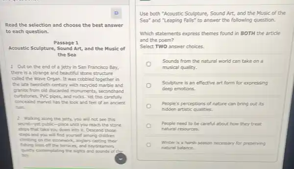 Read the selection and choose the best answer
to each question.
Passage 1
Acoustic Sculpture, Sound Art,and the Music of
the Sea
1 Out on the end of a jetty in San Francisco Bay,
there is a strange and beautiful stone structure
called the Wave Organ.It was cobbled together in
the late twentieth century with recycled marble and
granice from old discarded monuments, secondhand
curbstones, PVC pipes, and rocks. Yet this carefully
concealed manel has the look and feel of an ancient
ruin.
2 Waking along the jetty, you will not see this
secret-yet public-place until you reach the stone
steps that take you down into it. Descend those
steps and you will find yourself among children
dimbing on the stonework anglers casting their
fishing lines off the terraces, and daydreamers
quietly contemplating the sights and sounds of the
bay.
Use both "Acoustic Sculpture,Sound Art, and the Music of the
Sea" and "Leaping Falls"to answer the following question.
Which statements express themes found in BOTH the article
and the poem?
Select TWO answer choices.
Sounds from the natural world can take on a
musical quality.
Sculpture is an effective art form for expressing
deep emotions.
People's perceptions of nature can bring out its
hidden artistic qualities.
People need to be careful about how they treat
natural resources.
Winter is a harsh season necessary for preserving
natural balance