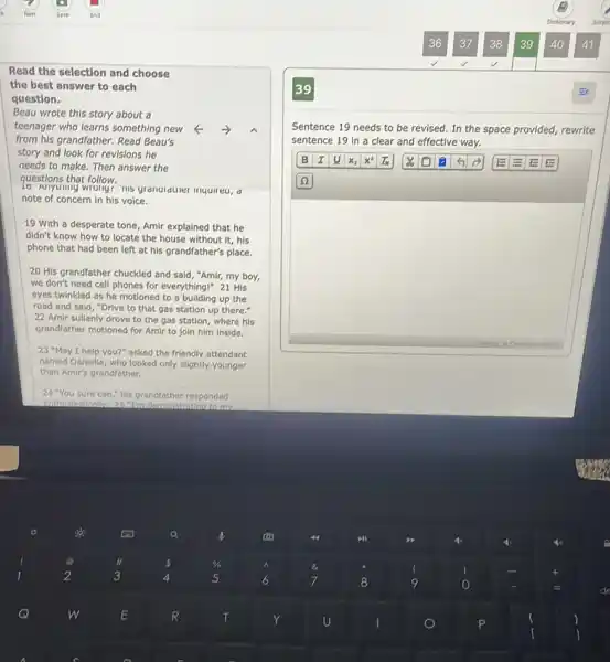 Read the selection and choose
the best answer to each
question.
Beau wrote this story about a
teenager who learns something new
from his grandfather. Read Beau's
story and look for revisions he
needs to make. Then answer the
questions that follow.
16 Minyuning wrongs ms grandiduner inquireu, d
note of concern in his voice.
19 With a desperate tone, Amir explained that he
didn't know how to locate the house without it, his
phone that had been left at his grandfather's place.
20 His grandfather chuckled and said, "Amir, my boy,
we don't need cell phones for everything!" 21 His
eyes twinkled as he motioned to a building up the
road and said, "Drive to that gas station up there."
22. Amir sullenly drove to the gas station where his
grandfather motioned for Amir to join him inside.
23 "May I help you?" asked the friendly attendant
named Danlelle, who looked only slightly.younger
than Amir's grandfather.
24. "You sure can his grandfather responded
enthusiastically 25^circ 1 In demonstrating to my
Sentence 19 needs to be revised. In the space provided, rewrite
sentence 19 in a clear and effective way.
B I u x_(2) x^2 In	6	E
(2)
0. Charactersi 0/475