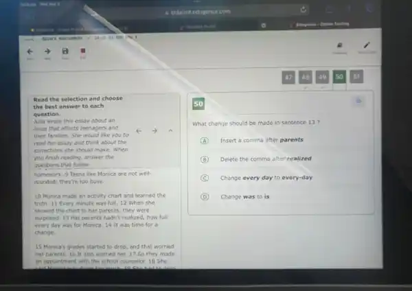 Read the selection and choose
the best answer to each
question.
Julia wrote this essay about an
issue that affects teenagers and	k
their families. She would like you to
read her essay and think about the
corrections she should make . When
you finish reading, answer the
questions that follow.
homework. 9 Teens like Monica are not well-
rounded; they're too busy.
10 Monica made an activity chart and learned the
truth. 11 Every minute was full. 12 When she
showed the chart to her parents, they were
surprised. 13 Her parents hadn't realized, how full
every day was for Monica. 14 It was time for a
change.
15 Monica's grades started to drop, and that worried
her parents. 16 It also worried her. 17 So they made
an appointment with the school counselor. 18 She
What change should be made in sentence 13 ?
A Insert a comma after parents
B Delete the comma after realized
C Change every day to every-day
D Change was to is