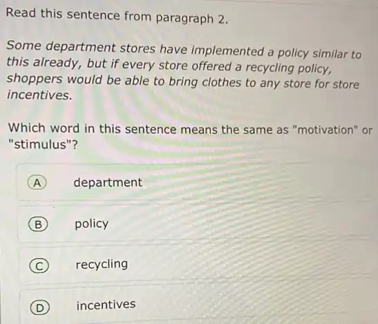 Read this sentence from paragraph 2.
Some department stores have implemented a policy similar to
this already, but if every store offered a recycling policy,
shoppers would be able to bring clothes to any store for store
incentives.
Which word in this sentence means the same as "motivation" or
"stimulus"?
A department
B policy
C recycling
D (D) incentives