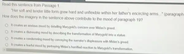 Read this sentence from Passage 1
"Her soft and tender little form grew hard and unflexible within her father's encircling arms
__ ' (paragraph
How does the imagery in the sentence above contribute to the mood of paragraph 19?
It creates an anxious mood by detailing Marygold's concern over Midas's greed.
It creates a distressing mood by describing the transformation of Marygold into a statue
It creates a condemning mood by conveying the narrator's displeasure with Midas's greed.
It creates a fearful mood by portraying Midas horrified reaction to Manygold's transformation.