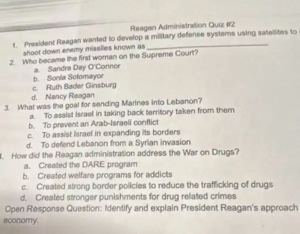 Reagan Administration Quiz 112
1. President Reagan wanted to develop a military defense systems using satellites to
shoot down enemy missiles known as
__
2. Who became the first woman on the Supreme Court?
a. Sandra Day O'Connor
b. Sonia Sotomayor
c. Ruth Bader Ginsburg
d. Nancy Reagan
3. What was the goal for sending Marines into Lebanon?
a. To assist Israel in taking back territory taken from them
b. To prevent an Arab-Israeli conflict
c. To assist Israel in expanding its borders
d. To defend Lebanon from a Syrian invasion
1. How did the Reagan administration address the War on Drugs?
a. Created the DARE program
b. Created welfare programs for addicts
c. Created strong border policies to reduce the trafficking of drugs
d. Created stronger punishments for drug related crimes
Open Response Question: Identify and explain President Reagan's approach
economy.