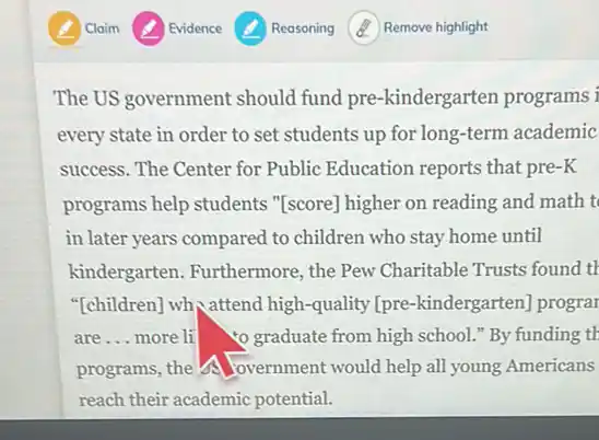 Reasoning
The US government should fund pre-kindergarten programs i
every state in order to set students up for long-term academic
success. The Center for Public Education reports that pre-K
programs help students "[score] higher on reading and math t
in later years compared to children who stay home until
kindergarten. Furthermore,,the Pew Charitable Trusts found th
"[children] wh, attend high -quality [pre-kindergarten prograr
are __ more li Yograduate from high school."By funding th
programs, the overnment would help all young Americans
reach their academic potential.
Remove highlight