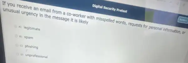 If you receive an email from a co -worker with misspelled words , requests for personal information . or
unusual urgency in the message it is likely
A) legitimate
B) spam
c) phishing
D) unprofessional