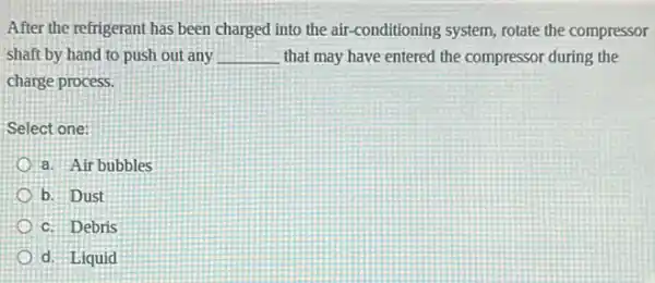 After the refrigerant has been charged into the air-conditioning system, rotate the compressor
shaft by hand to push out any __ that may have entered the compressor during the
charge process.
Select one:
a. Air bubbles
b. Dust
c. Debris
d. Liquid