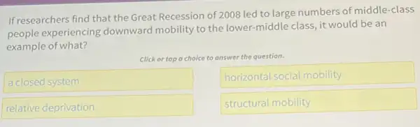 If researchers find that the Great Recession of 2008 led to large numbers of middle-class
people experiencing downward mobility to the lower-middle class, it would be an
example of what?
Click or tapa choice to answer the question.
aclosedsystem
horizontal social mobility
relative deprivation
structural mobility