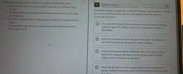 While researching a topic a student has taken the following notes:
- Marrying Mr. Darcy is a board game based on the writing of Jane
Austen.
- The game features characters and events from Austen's novel Pride
and Prejudice.
- The Pillars of the Earth is a board game based on the writing of Ken
Follett.
- The game features characters and events from Follett's novel The
Pillars of the Earth.
24 A Mark for Review
The student wants to emphasize a difference between the two games. Which
choice most effectively uses relevant information from the notes to
accomplish this goal?
A The game Marrying Mr.Darcy is based on a work by Jane Austen,
while the game The Pillars of the Earth is based on a work by
Ken Follett.
B Both the game Marrying Mr. Darcy and the game The Pillars of
the Earth have themes inspired by works of fiction.
C Some board games feature characters and events from works of
fiction; for example, The Pillars of the Earth is based on Ken
Follett's novel The Pillars of the Earth.
D Marrying Mr. Darcy, a board game based on the writing of Jane
Austen, features characters and events from the novel Pride and
Droiudie