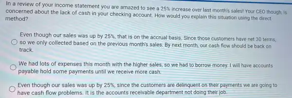 In a review of your income statement you are amazed to see a
25% 
increase over last month's sales! Your CEO though, is
concerned about the lack of cash in your checking account How would you explain this situation using the direct
method?
Even though our sales was up by 25%  that is on the accrual basis. Since those customers have net 30 terms,
so we only collected based on the previous month's sales. By next month, our cash flow should be back on
track.
We had lots of expenses this month with the higher sales, so we had to borrow money.I will have accounts
payable hold some payments until we receive more cash.
Even though our sales was up by 25%  since the customers are delinquent on their payments we are going to
have cash flow problems. It is the accounts receivable department not doing their job.