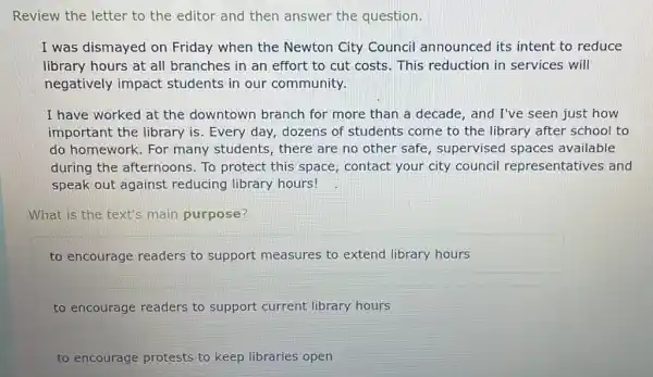 Review the letter to the editor and then answer the question.
I was dismayed on Friday when the Newton City Council announced its intent to reduce
library hours at all branches in an effort to cut costs. This reduction in services will
negatively impact students in our community.
I have worked at the downtown branch for more than a decade, and I've seen just how
important the library is. Every day, dozens of students come to the library after school to
do homework.. For many students, there are no other safe , supervised spaces available
during the afternoons . To protect this space , contact your city council representatives and
speak out against reducing library hours!
What is the text's main purpose?
to encourage readers to support measures to extend library hours
to encourage readers to support current library hours
to encourage protests to keep libraries open