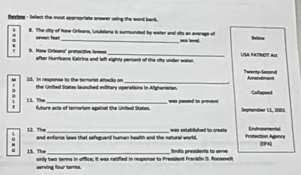 Revlew - Select the most appropriate answer using the word bank.
0
8. The dty of New Orleans, Loulslana is surrounded by water and sits an average of
seven feet __ sea level.
9. New Orleans' protective leveer __
after Hurricane Katrina and left eighty percent of the city under water.
10. In response to the terrorist attacks on __
the United States launched millitary operations in Afghanistan.
D
D
11. The __ was passed to prevent L
future acts of terrorism against the United States.
là
13. The __ limits presidents to serve
12. The __ was established to create
and enforce laws that safeguard human health and the natural world.
only two terms in office; It was ratified In response to President Franklin D. Roosevelt
serving four terms.
Below
USA PATRUOT Act
Twenty-Second
Amendment
Collapsed
September 11, 2001
Environmental
Protection Agency
(EPA)