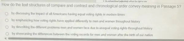 the right to vote
How do the text structures of compare and contrast and chronological order convey meaning in Passage 5?
by discussing the impact of all Americans having equal voting rights in modern times
by emphasizing how voting rights have applied differently to men and women throughout history
by describing the different problems men and women face due to unequal voting rights throughout history
by showcasing the differences between the voting records for men and women after the birth of our nation