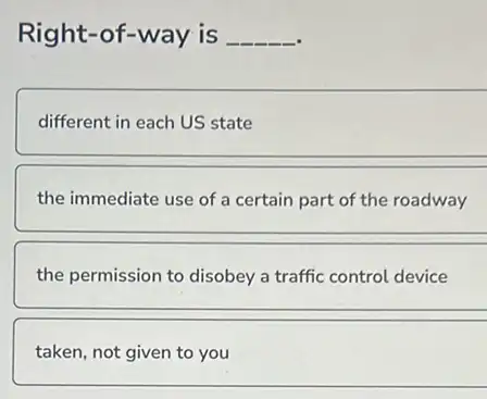 Right-of-way is __
different in each US state
the immediate use of a certain part of the roadway
the permission to disobey a traffic control device
taken, not given to you