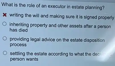 What is the role of an executor in estate planning?
writing the will and making sure it is signed properly
inheriting property and other assets after a person
has died
providing legal advice on the estate disposition
process
settling the estate according to what the dec
person wants