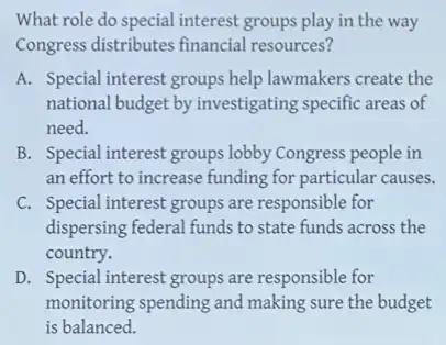 What role do special interest groups play in the way
Congress distributes financial resources?
A. Special interest groups help lawmakers create the
national budget by investigating specific areas of
need.
B. Special interest groups lobby Congress people in
an effort to increase funding for particular causes.
C. Special interest groups are responsible for
dispersing federal funds to state funds across the
country.
D. Special interest groups are responsible for
monitoring spending and making sure the budget
is balanced.