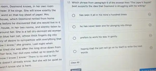 room, Desmond knows in her own room
hear. If he sings . She will know exactly the
word on that top sheet of paper. Mrs.
house, which Desmond rented from home
e before he discovered that she would live in it
house, in her two rooms, and silently listen to
around her. She is a tall dry-skinned old woman
in blue hair net,whose thick fingers dig into
ny of desire to sympathize with everything that
ow I know,"she groans. Last night when
w tired she was after the long drive down from
her face, her dull eyes rolled up to search for
now I know I know." There is no end to her
e doesn't already know But she will be quiet as
won't know she is here.
17. Which phrase from paragraph 6 of the excerpt from "The Leper's Squint"
best supports the idea that Desmond is struggling with his writing?
has seen it all in his mind a hundred times
he has never been one for plunging into things	E
prefers to work his way in gently
hoping that the pen will go on by itself to write the next E
words