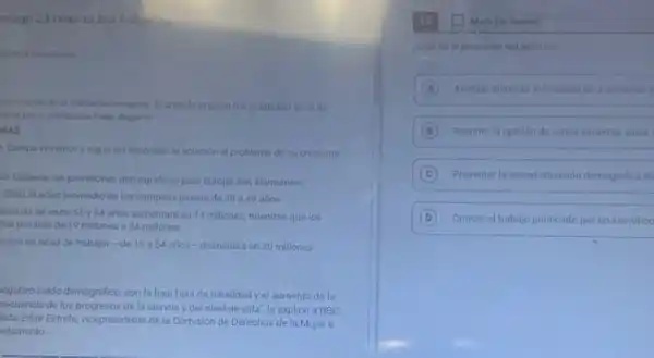 rough 23 refer to the following
secinterito de la población europea. El articulo original fue publicado el 25 de
terra por el periodista inder Bugarin
NAS
Europa envojece y sigue ain encontrar la solución al problema de su creciente
án Europea, las previsiones demográficas para Europa son alarmantes.
2050, la edad promedio de los europeos pasard de 39 a 49 arios
ersonas de entre 55 y 64 años aumentará en 14 millones, mientras que los
las pasarán de 19 millones a 34 millones.
ación en edad de trabajar-de 15 a 64 años-disminuird en 20 millones
regativo saldo demográfico, son la baja tasa de natalidad y el aumento de la
secuencia de los progresos de la ciencia y del nivel de vida", le explicó a BBC
lista Edite Estrela, vicepresidente de la Comisión de Derechos de la Mujer e
arlamento.
Mark for Review
Cual es el proposito del articulo?
A Analizar dietintasisoluclones part enfrentar e
B Resumir la opinión de varios expertos sobre
C Presentar la actual situación demografica de
D Criticar el trabajo publicado por un cientifico