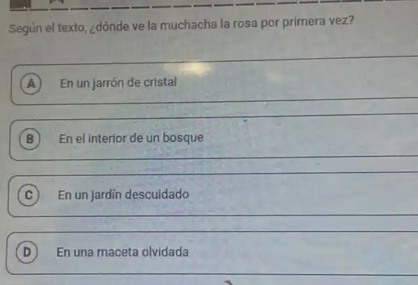 rv
Segun el texto, ¿dónde ve la muchacha la rosa por primera vez?
A En un jarrón de cristal
__
B En el interior de un bosque B
__
C En un jardín descuidado C
__
D En una maceta olvidada D
__