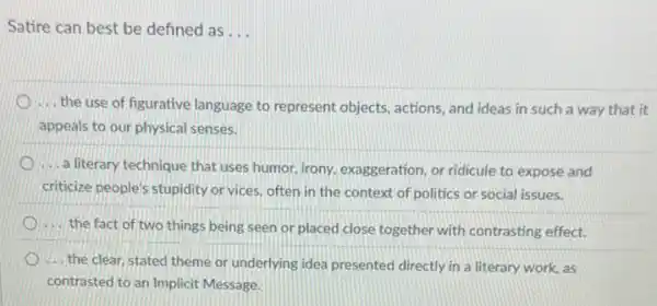 Satire can best be defined as __
... the use of figurative language to represent objects actions, and ideas in such a way that it
appeals to our physical senses.
.... a literary technique that uses humor, irony, exaggeration or ridicule to expose and
criticize people's stupidity or vices, often in the context of politics or social issues.
.... the fact of two things being seen or placed close together with contrasting effect.
.... the clear, stated theme or underlying idea presented directly in a literary work, as
contrasted to an Implicit Message.
