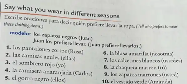 Say what you wear in different seasons
Escribe oraciones para decir quién prefiere llevar la ropa. (Tell who prefers to wear
these clothing items.)
modelo: los zapatos negros (Juan)
Juan los prefiere llevar (Juan prefiere llevarlos.)
7. los calcetines blancos (ustedes)
1. los pantalones cortos (Rosa)
2. las camisas azules (ellas)
3. el sombrero rojo (yo)
4. la camiseta anaranjada (Carlos)
5. el gorro negro (ellos)
6. la blusa amarilla (nosotras)
8. la chaqueta marrón (tú)
9. los zapatos marrones (usted)
10. el vestido verde (Amanda)