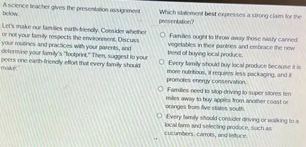 A science teacher gives the presentation assignment
below.
Let's make our families earth-friendly. Consider whether
or not your family respects the environment. Discuss
your routines and practices with your parents, and
determine your family's "footprint "Then, suggest to your
peers one earth-friendly effort that every family should
make.
Which statement best expresses a strong claim for the
presentation?
Families ought to throw away those nasty canned
vegetables in their pantries and embrace the new
trend of buying local produce.
Every family should buy local produce because it is
more nutritious, it requires less packaging, and it
promotes energy conservation.
Families need to stop driving to super stores ten
miles away to buy apples from another coast or
oranges from five states south.
Every family should consider driving or walking to a
local farm and selecting produce, such as
cucumbers, carrots, and lettuce.