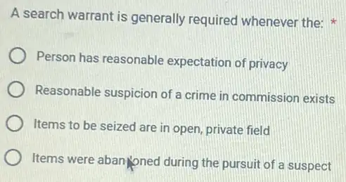 A search warrant is generally required whenever the:
Person has reasonable expectation of privacy
Reasonable suspicion of a crime in commission exists
Items to be seized are in open, private field
Items were abanyonec I during the pursuit of a suspect