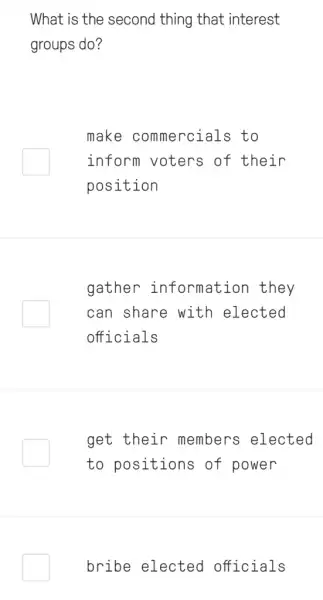 What is the second thing that interest
groups do?
make commercials to
inform voters of their
position
gather information they
can share with elected
officials
get their members elected
to positions of power
bribe elected officials