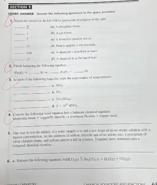 SECTION 1.
SHORT ANSWER Answer the following questions in the space provided.
1. Match the symbol on the left with its appropriate description on the right.
__ A
(a) A precipitate forms.
__ I
(b) A gas forms.
__ T
(c) A reversible reaction occurs.
__ 1
(d) Heat is applied to the reactants.
__ (aq)
(c) A chemical is dissolved in water.
__
(f) A chemical is in the liquid state.
2.) Finish balancing the following equation:
3Fe_(3)O_(4)+underline ( )Alarrow underline ( )Al_(2)O_(3)+underline ( )Fe
3. In each of the following formulas, write the total number of atoms present.
__ a. 4SO_(2)
__ b. 8O_(2)
__ c. 3Al_(2)(SO_(4))_(3)
__ d. 6times 10^23HNO_(3)
4. Convert the following word equation into a balanced chemical equation:
convert mherelowing work cypation solution comporite lengtrile alominum, metal + copper(II) fluoride
__
5. One way to test the salinity of a water sample is to add a few drops of silver nitrate solution with a
known concentration. As the solutions of sodium chloride and silver nitrate mix a precipitate of
silver chloride forms, and sodium nitrate is left in solution. Translate these sentences into a
balanced chemical equation.
__
6. a. Balance the following equation: NaHCO_(3)(s)xrightarrow (Delta )Na_(2)CO_(3)(s)+H_(2)O(g)+CO_(2)(g)
__
CHEMISTRY
CHEMICAL EQUATIONS AND REACTIONS