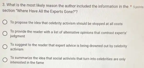 section "Where Have All the Experts Gone?"?
To propose the idea that celebrity activism should be stopped at all costs
To provide the reader with a list of alternative opinions that contrast experts'
judgment
To suggest to the reader that expert advice is being drowned out by celebrity
activism
To summarize the idea that social activists that turn into celebrities are only
interested in the fame
3. What is the most likely reason the author included the information in the 5 points