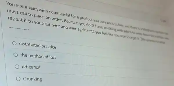 You see a television commercial for a product you may want to buy, and there is a telephone nether in
must call to place an order. Because you don't have anything with which to write drive the matter in
repeat it to yourself over and over again until you feel like you won't forget it. This process is called __
distributed practice
the method of loci
rehearsal
chunking