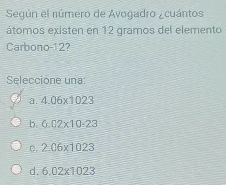 Según el número de Avogadro ¿cuántos
atomos existen en 12 gramos del elemento
Carbono -12
Seleccione una:
a
4.06times 1023
b 6.02times 10-23
c
2.06times 1023
d 6.02times 1.023