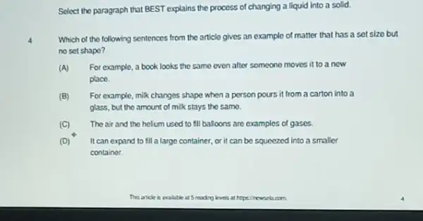 Select the paragraph that BEST explains the process of changing a liquid into a solid.
Which of the following sentences from the article gives an example of matter that has a set size but
no set shapo?
(A) For example, a book looks the same even after someone moves it to a new
place.
(B) For example, mik changes shape when a person pours it from a carton into a
glass, but the amount of milk stays the samo.
(C) The air and the helium used to fill balloons are examples of gases.
(D) It can expand to fill a large container or it can be squeezed into a smaller
container.