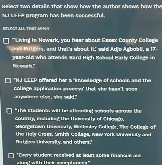 Select two details that show how the author shows how the
NJ LEEP program has been successful.
SELECT ALL THAT APPLY
"Living in Newark, you hear about Essex County College
and Rutgers, and that's about it; said Adjo Agbobli, a 17-
year-old who attends Bard High School Early College in
Newark:
"NJ LEEP offered her a "knowledge of schools and the
college application process' that she hasn't seen
anywhere else, she said."
"The students will be attending' schools across the
country, including the University of Chicago,
Georgetown University,Wellesley College, The College of
the Holy Cross, Smith College, New York University and
Rutgers University, and others."
"Every student received at least some financial aid
along with their acceptances."