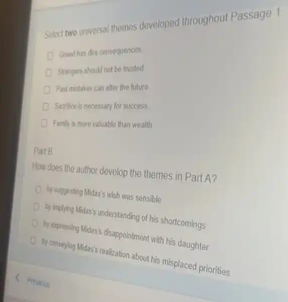 Select two universal themes developed throughout Passage 1.
D
Greed has dire consequences
Strangers should not be trusted
Past mistakes can alter the future.
Sacrifice is necessary for success.
Family is more valuable than wealth.
Part B
How does the author develop the themes in Part A?
by suggesting Midas's wish was sensible
by implying Midas's understanding of his shortcomings
by expressing Midas's disappointment with his daughter
by conveying Midas's realization about his misplaced priorities
