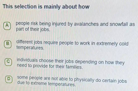 This selection is mainly about how
A
people risk being injured by avalanches and snowfall as
part of their jobs
B different jobs require people to work in extremely cold B
temperatures.
C individuals choose their jobs depending on how they C
need to provide for their families.
D some people are not able to physically do certain jobs D
due to extreme temperatures.