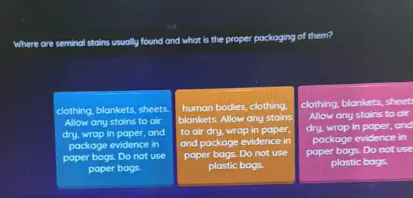 Where are seminal stoins usually found and what is the proper packaging of them?
clothing, blankets sheets.
Allow any stains to oir
dry, wrap in paper,and
package evidence in
paper bags. Do not Use
paper bags.
human bodies, clothing,
blankets. Allow any stains
to air dry, wrap in paper,
and package evidence in
paper bags. Do not use
plastic bags.
clothing, blankets,sheet
Allow any stains to cir
dry, wrap in paper.and
package evidence in
paper bags. Do not use
plastic bags.