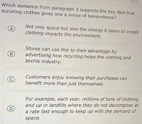 Which sentence from paragraph 3 supports the key idea that
donating clothes gives one a sense of benevolence?
A Not only space but also the energy it takes to create
clothing impacts the environment.
Stores can use this to their advantage by
B
advertising how recycling helps the clothing and
textile industry.
C
benefit more than just themselves.
Customers enjoy knowing their purchases can
For example, each year,millions of tons of clothing
D
a rate fast enough to keep up with the demand of
end up in landfills where they do not decompose at
space.