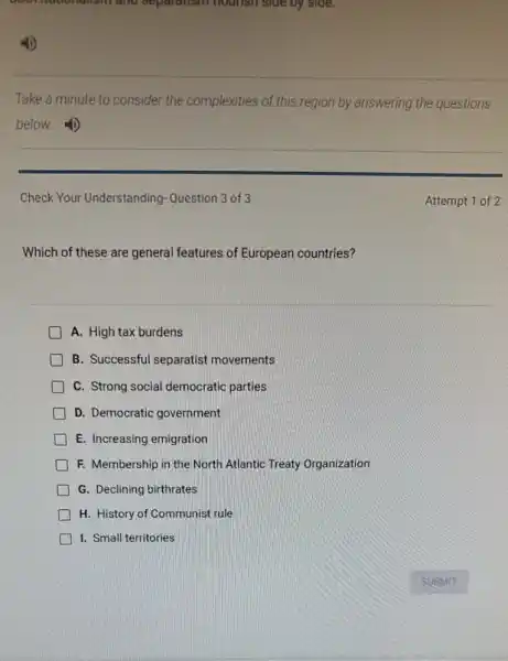 and separatism hours I side by side.
Take a minute to consider the complexities of this region by answering the questions
below.
Check Your Understanding Question 3 of 3
Which of these are general features of European countries?
A. High tax burdens
B. Successful separatist movements
C. Strong social democratic parties
D. Democratic government
E. Increasing emigration
F. Membership in the North Atlantic Treaty Organization
G. Declining birthrates
H. History of Communist rule
I. Small territories
Attempt 1 of 2