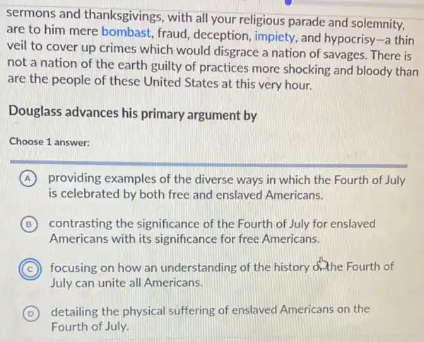 sermons and thanksgivings, with all your religious parade and solemnity,
are to him mere bombast, fraud , deception, impiety, and hypocrisy-a thin
veil to cover up crimes which would disgrace a nation of savages. There is
not a nation of the earth guilty of practices more shocking and bloody than
are the people of these United States at this very hour.
Douglass advances his primary argument by
Choose 1 answer:
A providing examples of the diverse ways in which the Fourth of July
is celebrated by both free and enslaved Americans.
B contrasting the significance of the Fourth of July for enslaved
Americans with its significance for free Americans.
C focusing on how an understanding of the history ofthe Fourth of
July can unite all Americans.
D detailing the physical suffering of enslaved Americans on the (D)
Fourth of July.